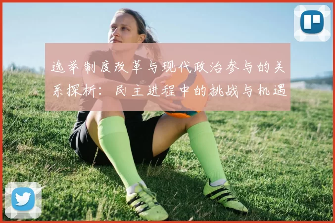 选举制度改革与现代政治参与的关系探析：民主进程中的挑战与机遇