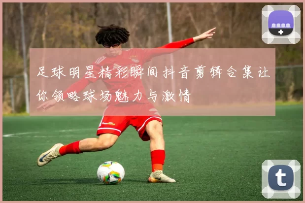 足球明星精彩瞬间抖音剪辑合集让你领略球场魅力与激情