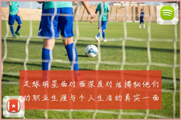 足球明星面对面深度对话揭秘他们的职业生涯与个人生活的真实一面