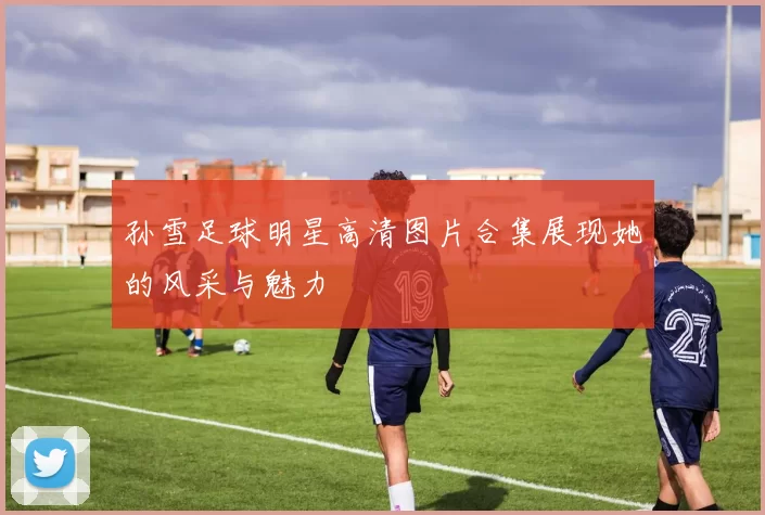 孙雪足球明星高清图片合集展现她的风采与魅力