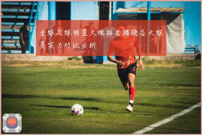 全球足球明星天赋排名揭晓各大球员实力对比分析
