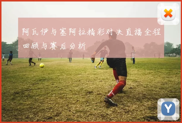 阿瓦伊与塞阿拉精彩对决直播全程回顾与赛后分析