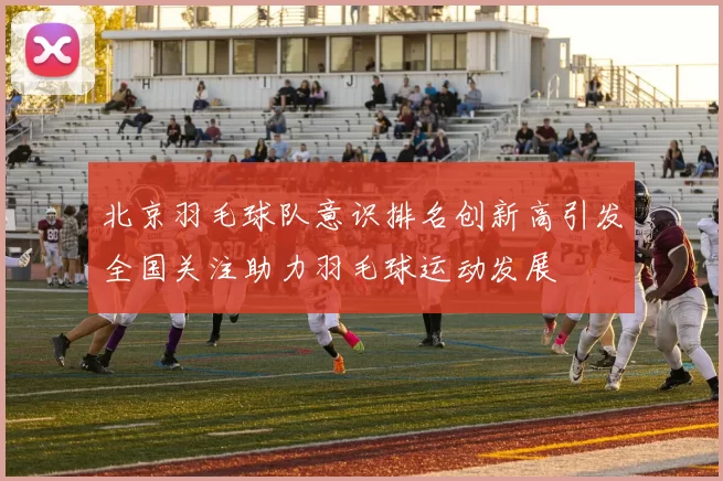 北京羽毛球队意识排名创新高引发全国关注助力羽毛球运动发展