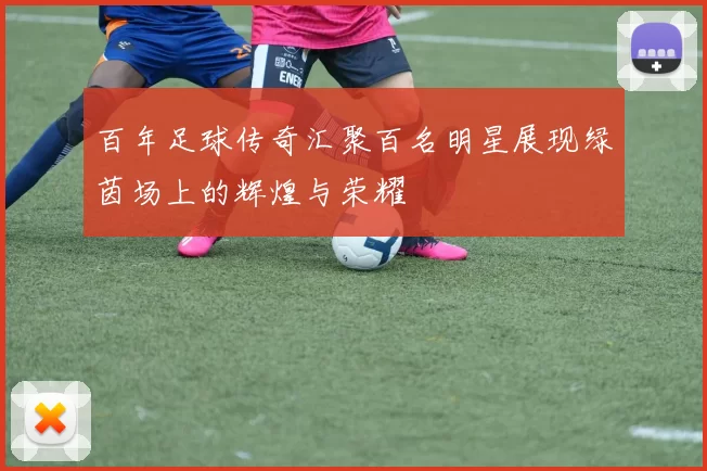 百年足球传奇汇聚百名明星展现绿茵场上的辉煌与荣耀