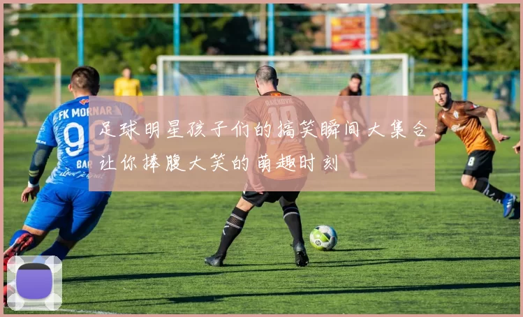 足球明星孩子们的搞笑瞬间大集合让你捧腹大笑的萌趣时刻