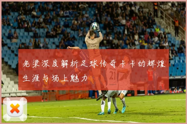 老梁深度解析足球传奇卡卡的辉煌生涯与场上魅力
