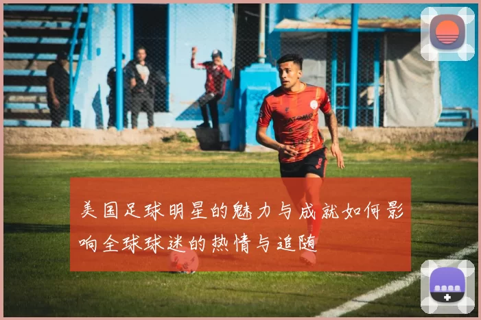 美国足球明星的魅力与成就如何影响全球球迷的热情与追随