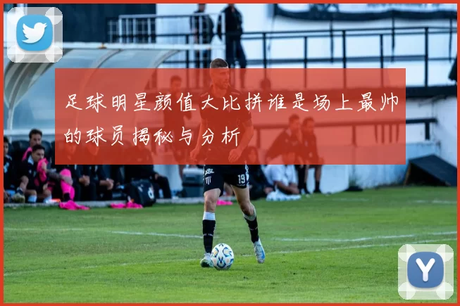 足球明星颜值大比拼谁是场上最帅的球员揭秘与分析