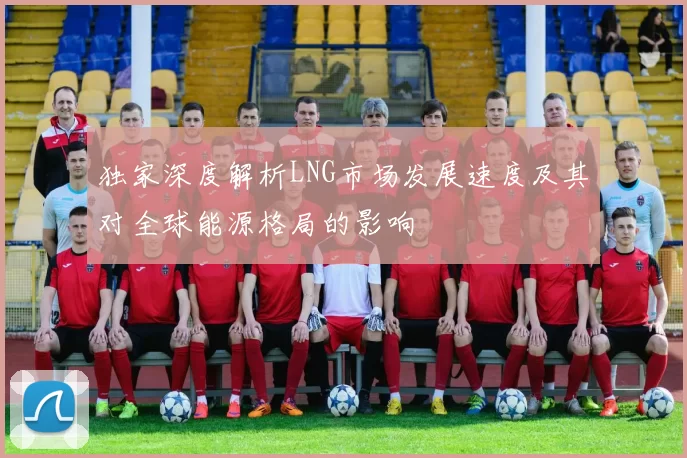 独家深度解析LNG市场发展速度及其对全球能源格局的影响