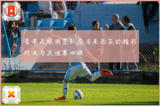 香港足球明星队在马来西亚的精彩对决与友谊赛回顾