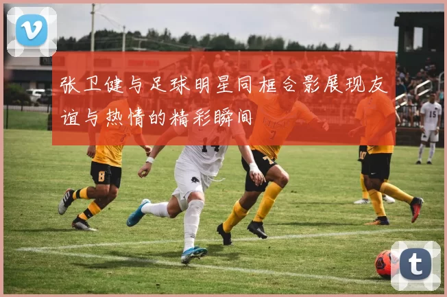 张卫健与足球明星同框合影展现友谊与热情的精彩瞬间