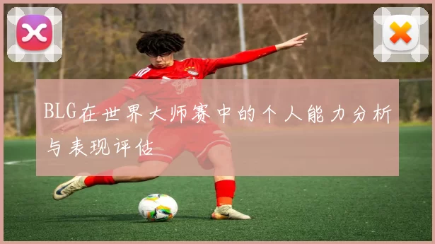 BLG在世界大师赛中的个人能力分析与表现评估