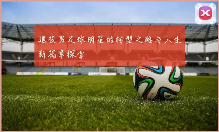 退役男足球明星的转型之路与人生新篇章探索