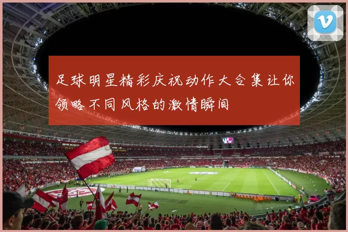 足球明星精彩庆祝动作大合集让你领略不同风格的激情瞬间