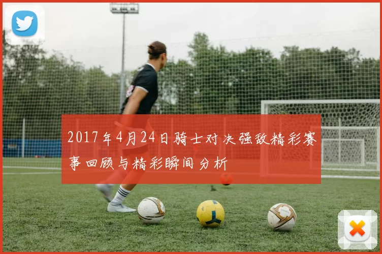2017年4月24日骑士对决强敌精彩赛事回顾与精彩瞬间分析