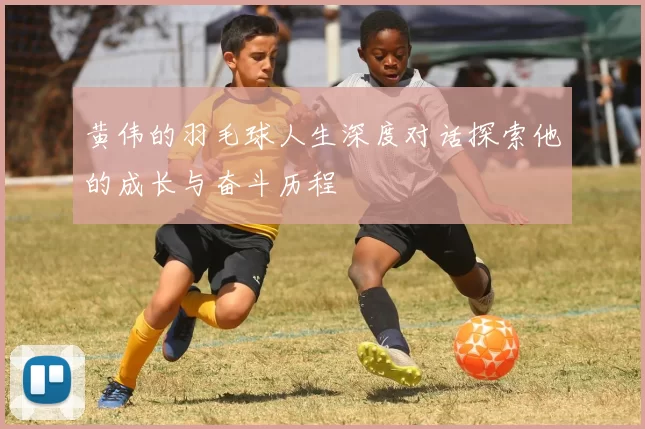 黄伟的羽毛球人生深度对话探索他的成长与奋斗历程