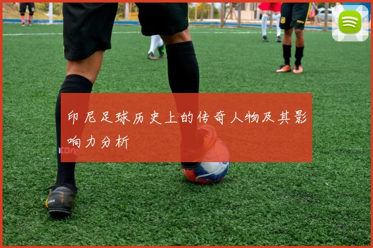 印尼足球历史上的传奇人物及其影响力分析