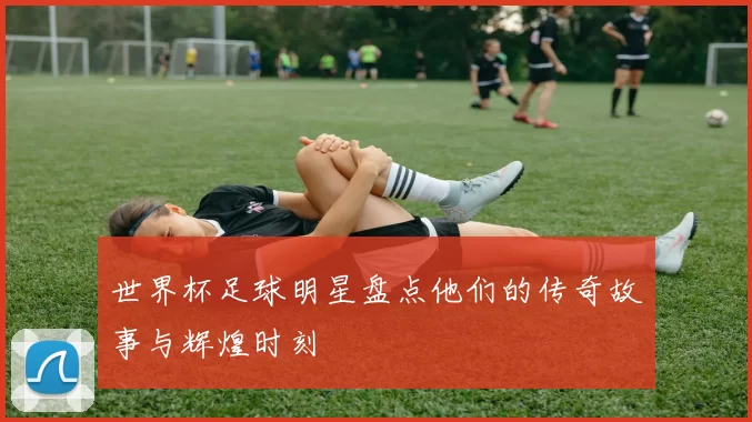 世界杯足球明星盘点他们的传奇故事与辉煌时刻