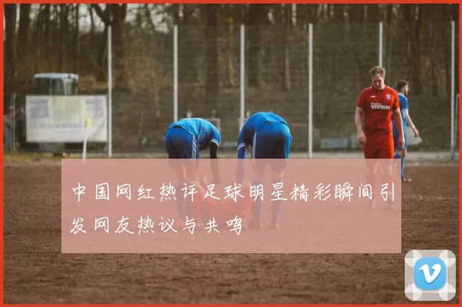 中国网红热评足球明星精彩瞬间引发网友热议与共鸣