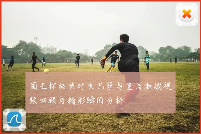 国王杯经典对决巴萨与皇马激战视频回顾与精彩瞬间分析