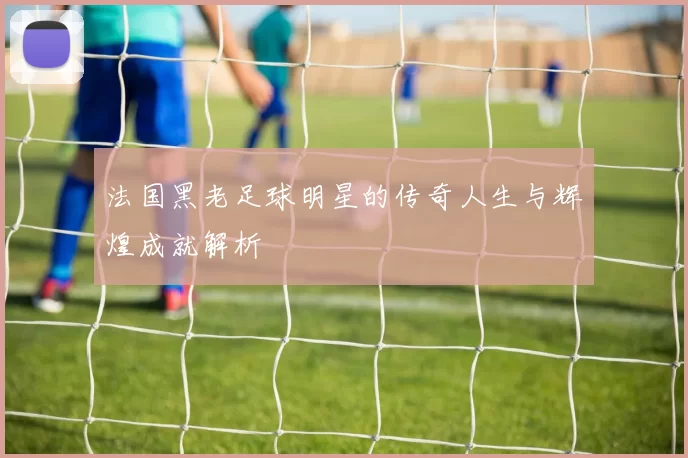 法国黑老足球明星的传奇人生与辉煌成就解析