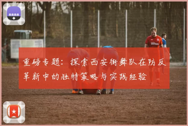 重磅专题：探索西安街舞队在防反革新中的独特策略与实践经验