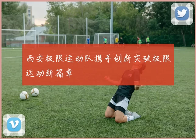 西安极限运动队携手创新突破极限运动新篇章