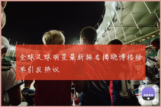 全球足球明星最新排名揭晓博格榜单引发热议