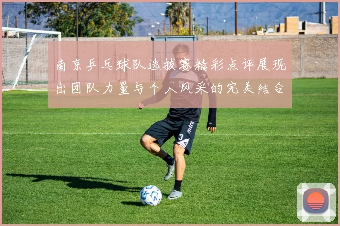 南京乒乓球队选拔赛精彩点评展现出团队力量与个人风采的完美结合