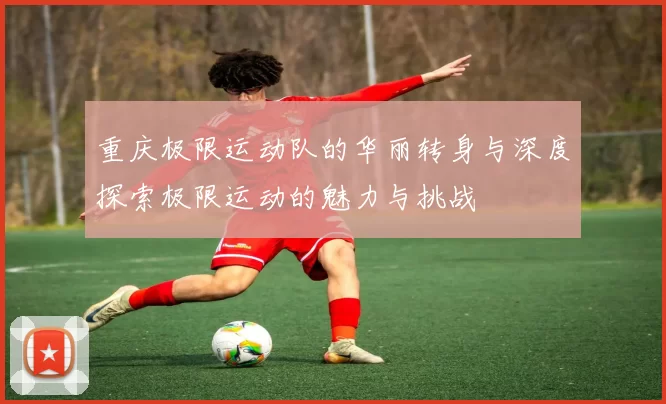 重庆极限运动队的华丽转身与深度探索极限运动的魅力与挑战