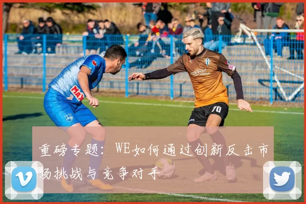 重磅专题：WE如何通过创新反击市场挑战与竞争对手